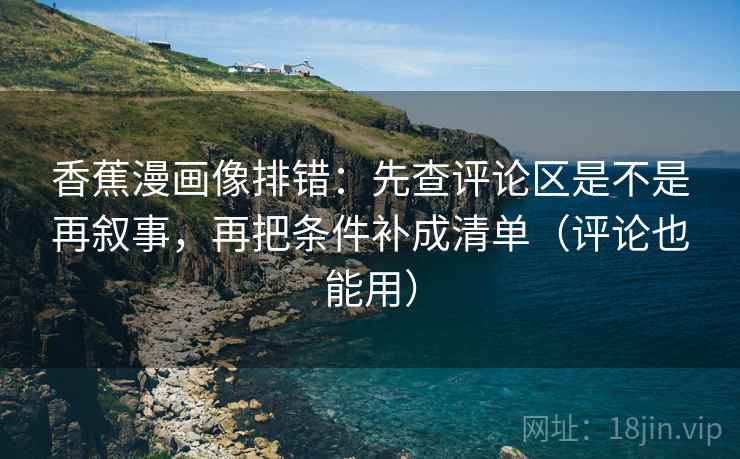 香蕉漫画像排错：先查评论区是不是再叙事，再把条件补成清单（评论也能用）