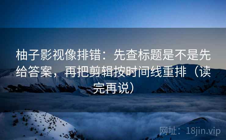 柚子影视像排错：先查标题是不是先给答案，再把剪辑按时间线重排（读完再说）