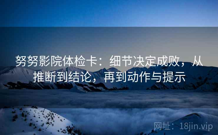 努努影院体检卡：细节决定成败，从推断到结论，再到动作与提示