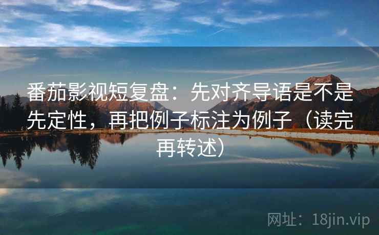 番茄影视短复盘:先对齐导语是不是先定性,再把例子标注为例子(读完再转述) 番茄影视短复盘:先对齐导语是不是先定性,再把例子标注为例子(读完再转述)