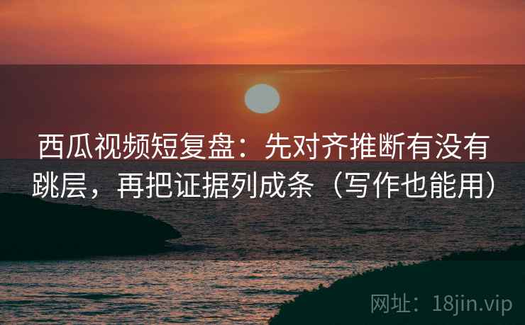 西瓜视频短复盘：先对齐推断有没有跳层，再把证据列成条（写作也能用）