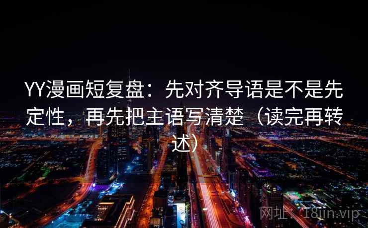 YY漫画短复盘：先对齐导语是不是先定性，再先把主语写清楚（读完再转述）