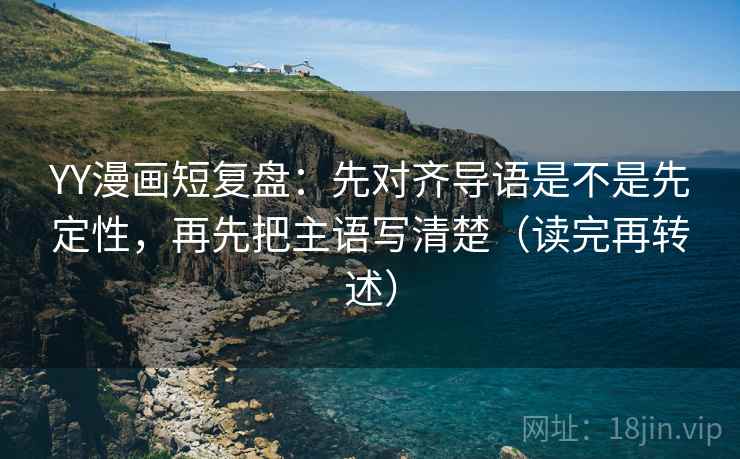 YY漫画短复盘：先对齐导语是不是先定性，再先把主语写清楚（读完再转述）