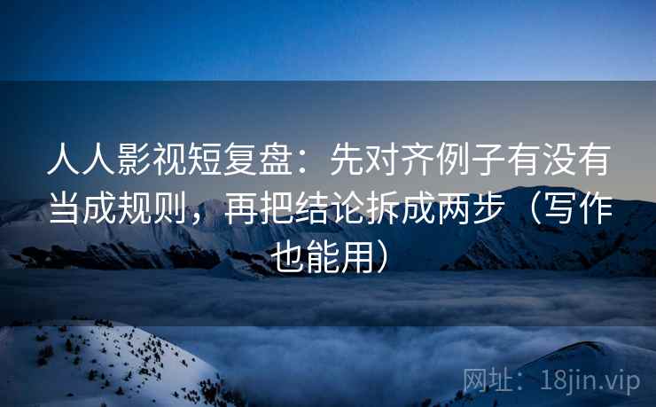 人人影视短复盘：先对齐例子有没有当成规则，再把结论拆成两步（写作也能用）