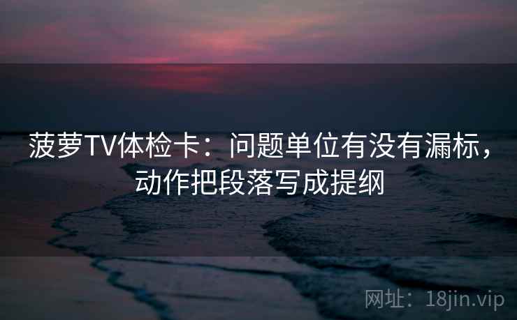 菠萝TV体检卡：问题单位有没有漏标，动作把段落写成提纲