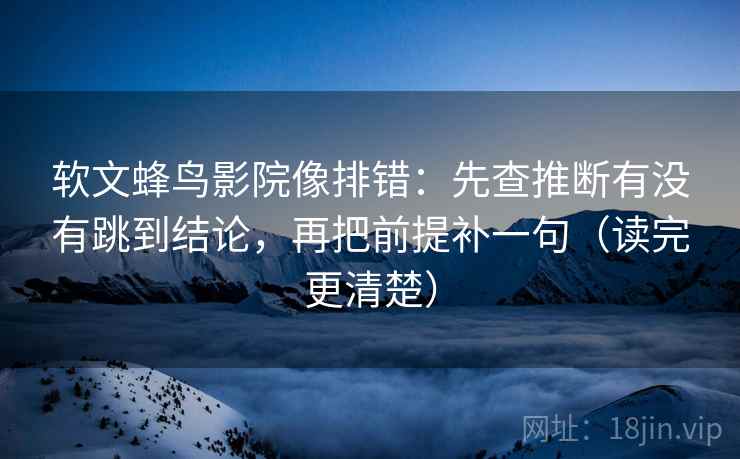 软文蜂鸟影院像排错：先查推断有没有跳到结论，再把前提补一句（读完更清楚）