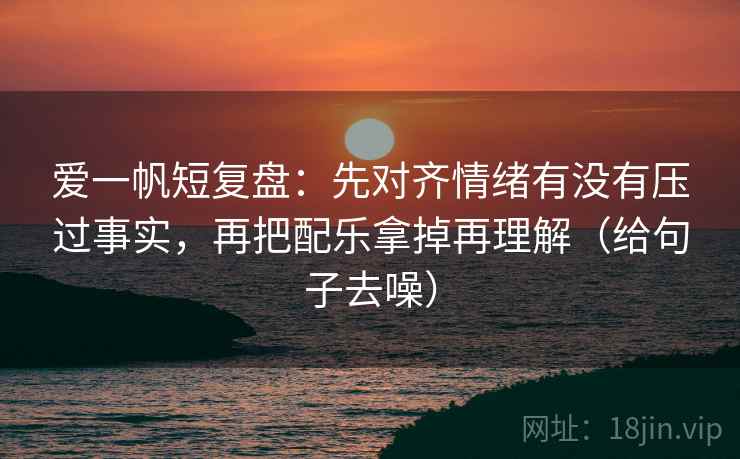 爱一帆短复盘：先对齐情绪有没有压过事实，再把配乐拿掉再理解（给句子去噪）