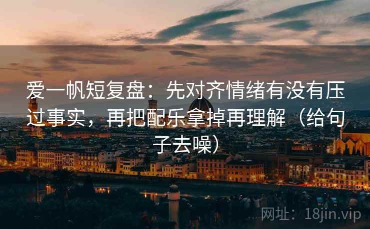 爱一帆短复盘：先对齐情绪有没有压过事实，再把配乐拿掉再理解（给句子去噪）