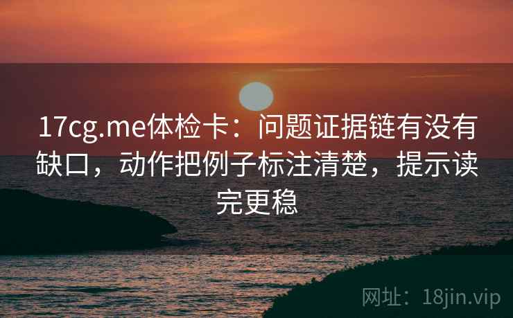 17cg.me体检卡：问题证据链有没有缺口，动作把例子标注清楚，提示读完更稳