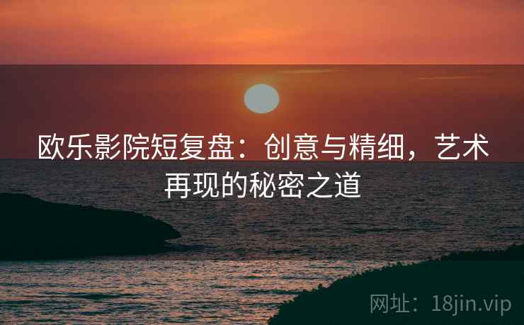 欧乐影院短复盘：创意与精细，艺术再现的秘密之道
