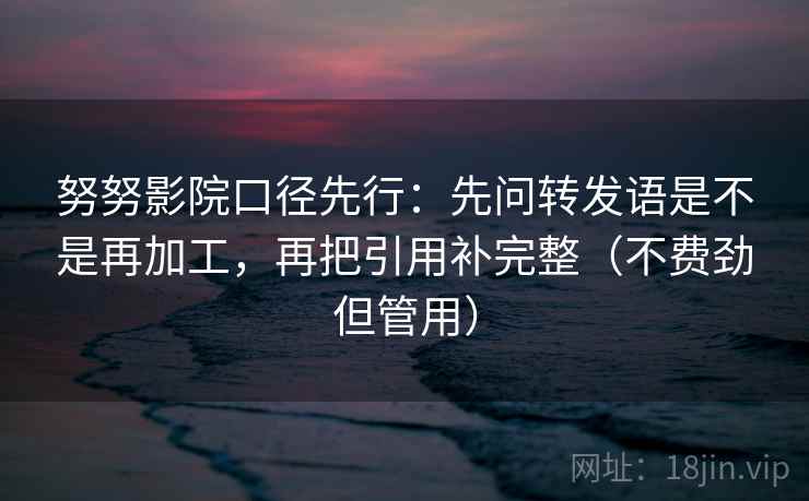 努努影院口径先行：先问转发语是不是再加工，再把引用补完整（不费劲但管用）