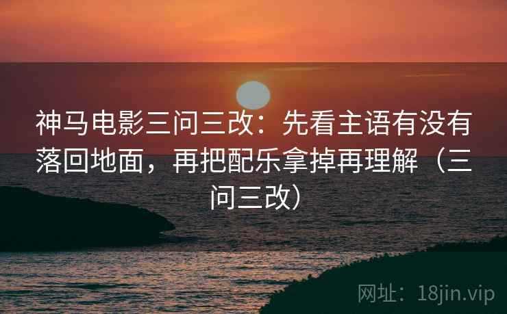 神马电影三问三改：先看主语有没有落回地面，再把配乐拿掉再理解（三问三改）