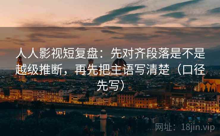 人人影视短复盘：先对齐段落是不是越级推断，再先把主语写清楚（口径先写）