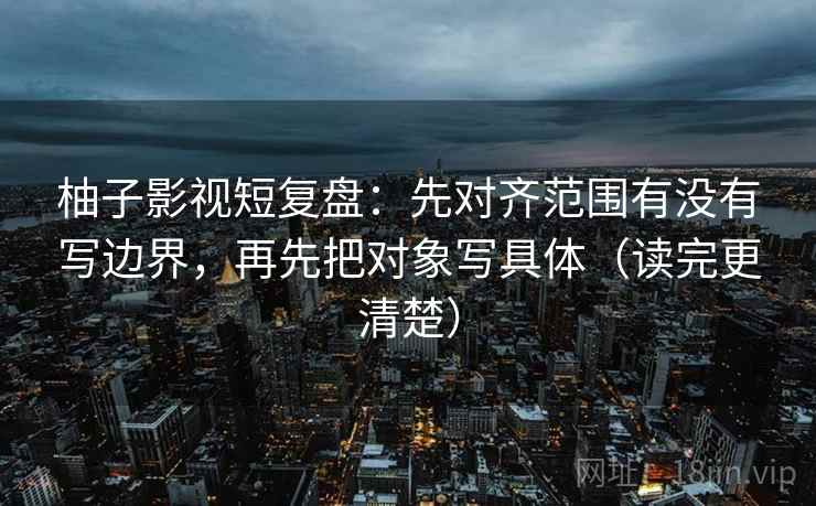 柚子影视短复盘：先对齐范围有没有写边界，再先把对象写具体（读完更清楚）