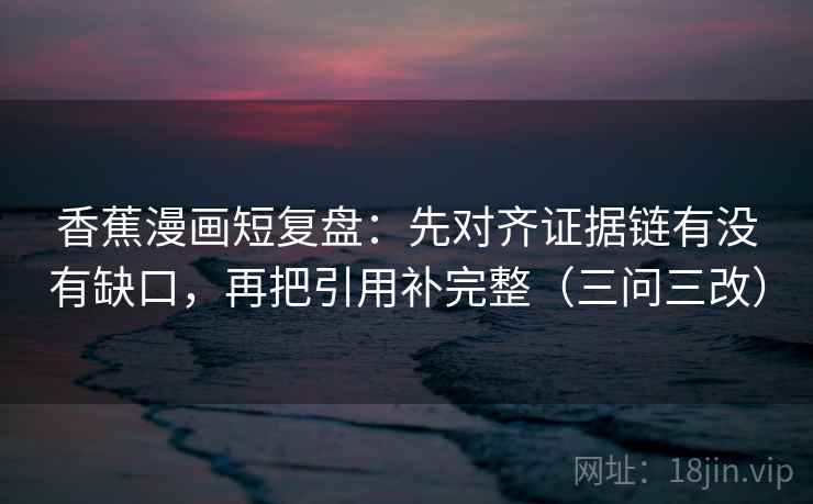 香蕉漫画短复盘：先对齐证据链有没有缺口，再把引用补完整（三问三改）