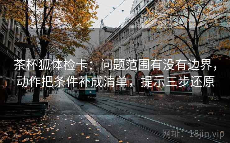 茶杯狐体检卡：问题范围有没有边界，动作把条件补成清单，提示三步还原