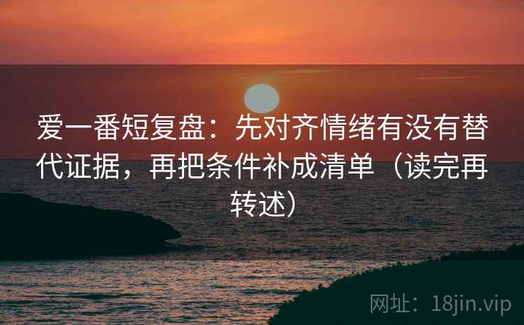 爱一番短复盘：先对齐情绪有没有替代证据，再把条件补成清单（读完再转述）