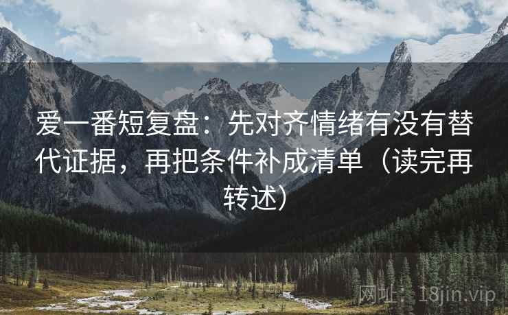 爱一番短复盘：先对齐情绪有没有替代证据，再把条件补成清单（读完再转述）
