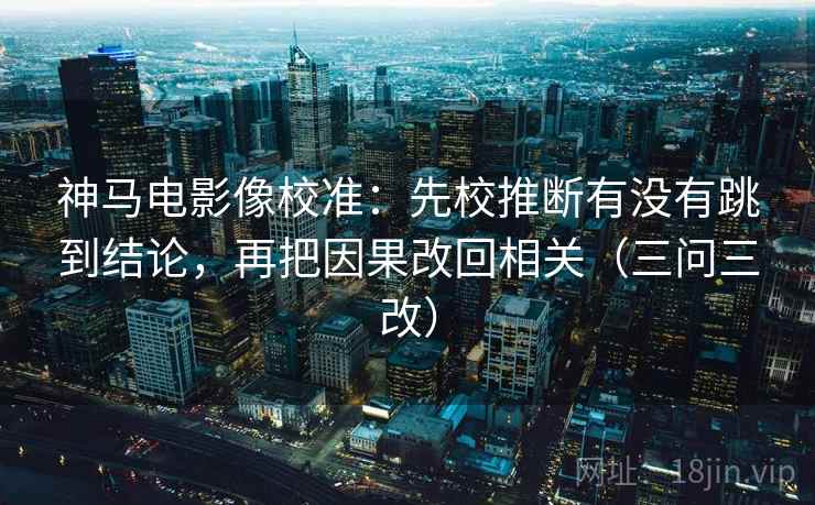 神马电影像校准：先校推断有没有跳到结论，再把因果改回相关（三问三改）