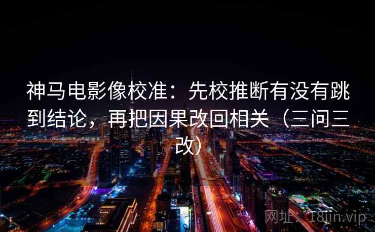 神马电影像校准：先校推断有没有跳到结论，再把因果改回相关（三问三改）