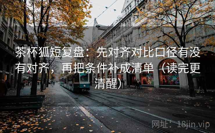 茶杯狐短复盘：先对齐对比口径有没有对齐，再把条件补成清单（读完更清醒）