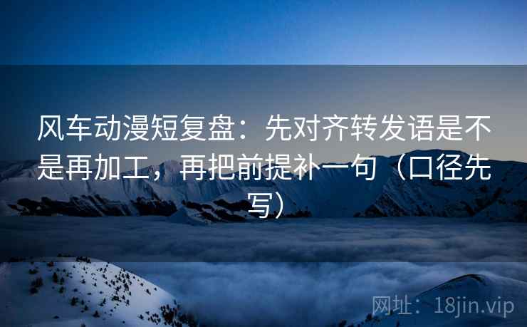 风车动漫短复盘：先对齐转发语是不是再加工，再把前提补一句（口径先写）