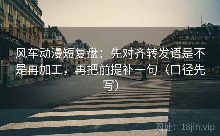 风车动漫短复盘：先对齐转发语是不是再加工，再把前提补一句（口径先写）