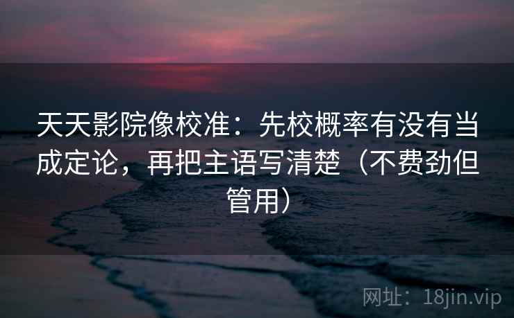 天天影院像校准：先校概率有没有当成定论，再把主语写清楚（不费劲但管用）
