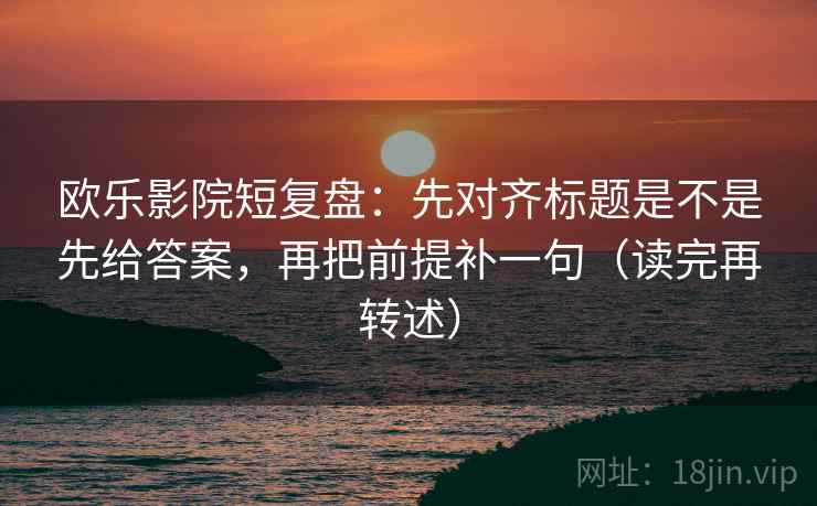 欧乐影院短复盘：先对齐标题是不是先给答案，再把前提补一句（读完再转述）