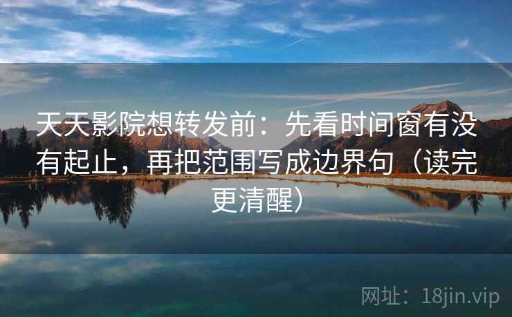 天天影院想转发前：先看时间窗有没有起止，再把范围写成边界句（读完更清醒）