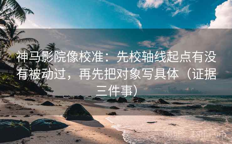 神马影院像校准：先校轴线起点有没有被动过，再先把对象写具体（证据三件事）