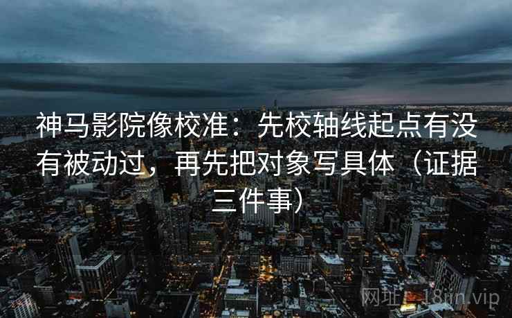 神马影院像校准：先校轴线起点有没有被动过，再先把对象写具体（证据三件事）