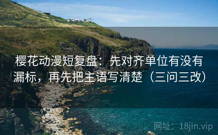 樱花动漫短复盘：先对齐单位有没有漏标，再先把主语写清楚（三问三改）