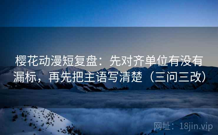 樱花动漫短复盘：先对齐单位有没有漏标，再先把主语写清楚（三问三改）